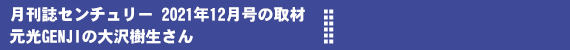 月刊誌「センチュリー」２０２１年１２月号で元光GENJIの大沢樹生さんから取材を受けました。